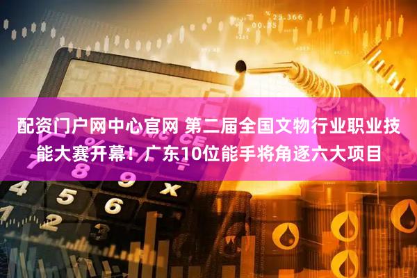 配资门户网中心官网 第二届全国文物行业职业技能大赛开幕！广东10位能手将角逐六大项目