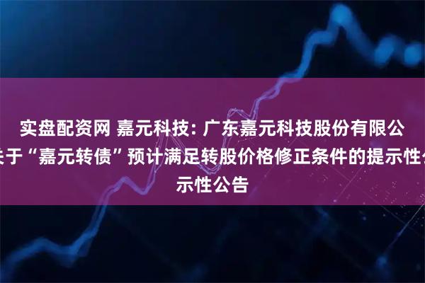 实盘配资网 嘉元科技: 广东嘉元科技股份有限公司关于“嘉元转债”预计满足转股价格修正条件的提示性公告