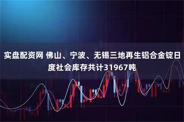 实盘配资网 佛山、宁波、无锡三地再生铝合金锭日度社会库存共计31967吨