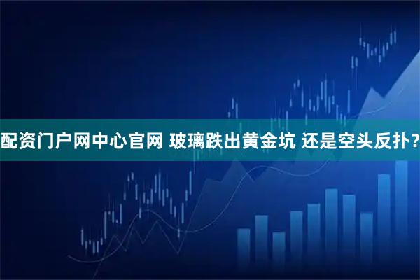 配资门户网中心官网 玻璃跌出黄金坑 还是空头反扑？