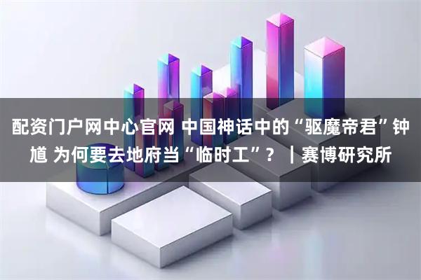 配资门户网中心官网 中国神话中的“驱魔帝君”钟馗 为何要去地府当“临时工”？｜赛博研究所