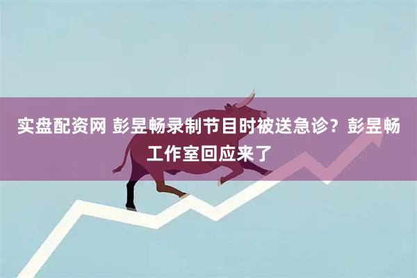 实盘配资网 彭昱畅录制节目时被送急诊？彭昱畅工作室回应来了