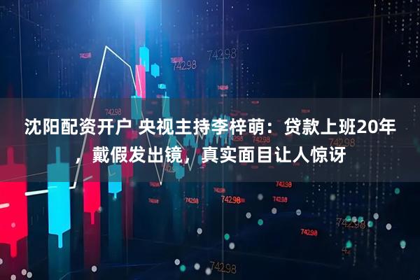 沈阳配资开户 央视主持李梓萌：贷款上班20年，戴假发出镜，真实面目让人惊讶