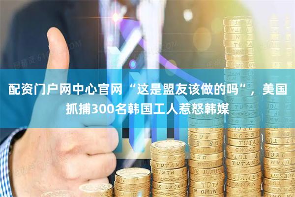 配资门户网中心官网 “这是盟友该做的吗”，美国抓捕300名韩国工人惹怒韩媒