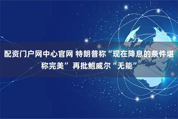 配资门户网中心官网 特朗普称“现在降息的条件堪称完美” 再批鲍威尔“无能”