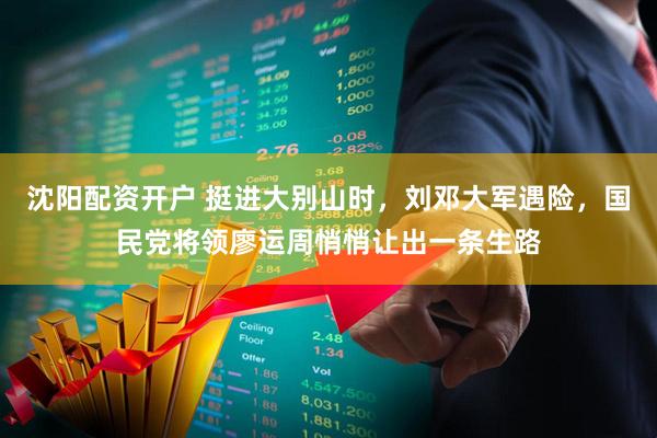 沈阳配资开户 挺进大别山时，刘邓大军遇险，国民党将领廖运周悄悄让出一条生路