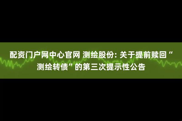 配资门户网中心官网 测绘股份: 关于提前赎回“测绘转债”的第三次提示性公告