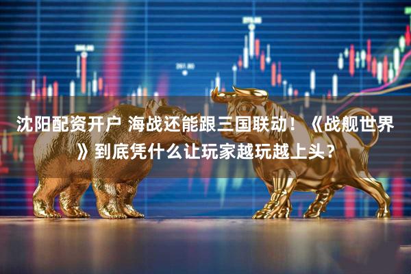 沈阳配资开户 海战还能跟三国联动！《战舰世界》到底凭什么让玩家越玩越上头？